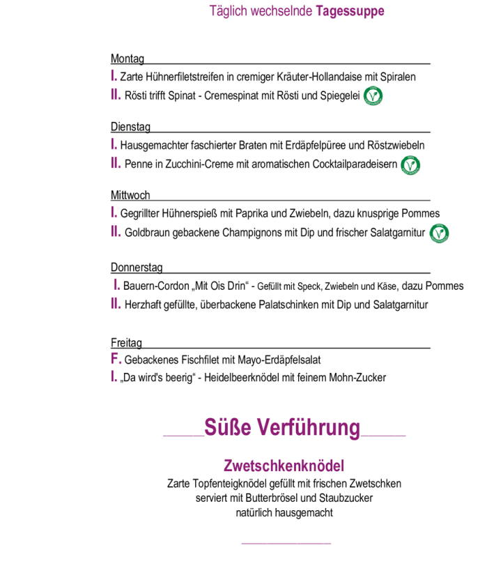 Menükarte 31.08. – 04.09.                                                                                                                        Montag – Freitag (außer Feiertag): 11:00 – 14:30 Tagessuppe + Hauptspeise I. täglich       € 11,90  Tagessuppe