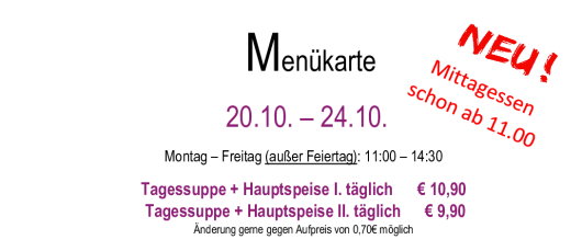 Menükarte  20.10. – 24.10.                                                                                                                        Montag – Freitag (außer Feiertag): 11:00 – 14:30 Tagessuppe + Hauptspeise I. täglich      € 10,90  Tagessuppe