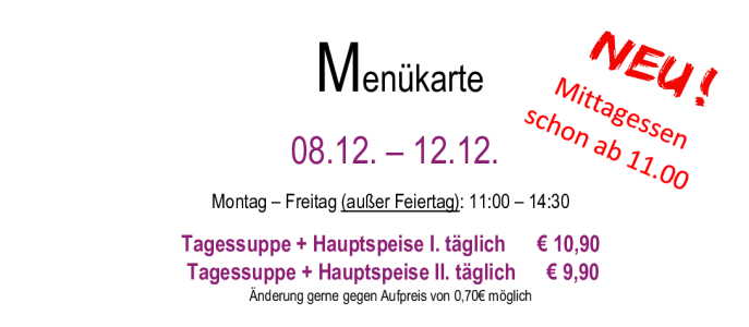Menükarte  10.11. – 14.11.                                                                                                                        Montag – Freitag (außer Feiertag): 11:00 – 14:30 Tagessuppe + Hauptspeise I. täglich      € 10,90  Tagessuppe