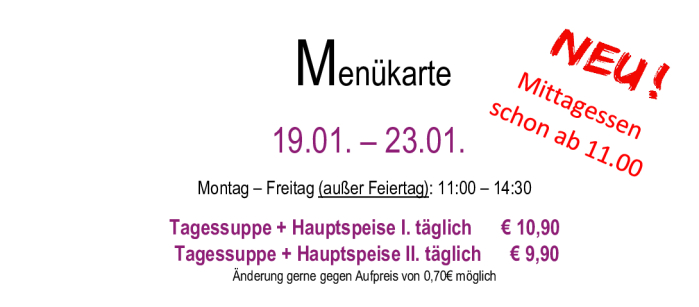 Menükarte  19.01. – 23.01.                                                                                                                        Montag – Freitag (außer Feiertag): 11:00 – 14:30 Tagessuppe + Hauptspeise I. täglich      € 10,90  Tagessuppe