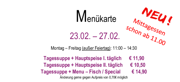 Menükarte  23.02. – 27.02.                                                                                                                        Montag – Freitag (außer Feiertag): 11:00 – 14:30 Tagessuppe + Hauptspeise I. täglich      € 11,90  Tagessuppe