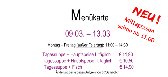 Menükarte  09.03. – 13.03.                                                                                                                        Montag – Freitag (außer Feiertag): 11:00 – 14:30 Tagessuppe + Hauptspeise I. täglich       € 11,90  Tagessupp