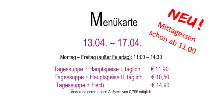 Menükarte  13.04. – 17.04.                                                                                                                        Montag – Freitag (außer Feiertag): 11:00 – 14:30 Tagessuppe + Hauptspeise I. täglich       € 11,90  Tagessupp