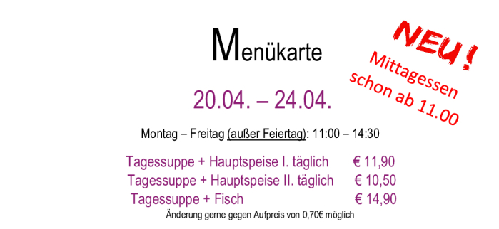 Menükarte 20.04. – 24.04.                                                                                                                        Montag – Freitag (außer Feiertag): 11:00 – 14:30 Tagessuppe + Hauptspeise I. täglich       € 11,90  Tagessuppe