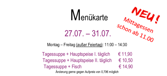 Menükarte 13.07. – 17.07.                                                                                                                        Montag – Freitag (außer Feiertag): 11:00 – 14:30 Tagessuppe + Hauptspeise I. täglich       € 11,90  Tagessuppe