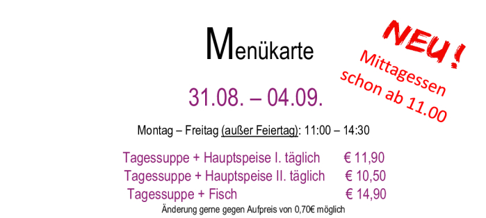 Menükarte 31.08. – 04.09.                                                                                                                        Montag – Freitag (außer Feiertag): 11:00 – 14:30 Tagessuppe + Hauptspeise I. täglich       € 11,90  Tagessuppe