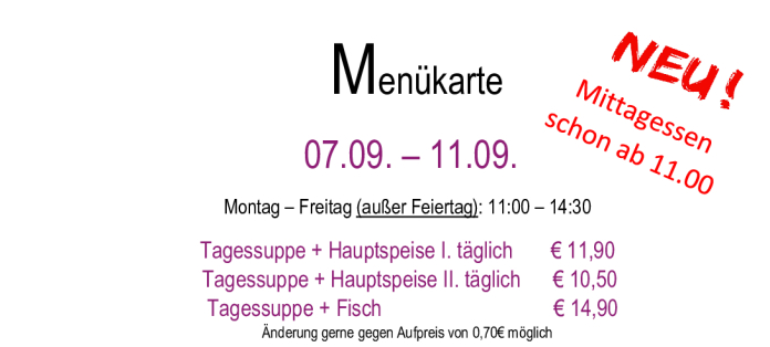 Menükarte 07.09. – 11.09.                                                                                                                        Montag – Freitag (außer Feiertag): 11:00 – 14:30 Tagessuppe + Hauptspeise I. täglich       € 11,90  Tagessuppe