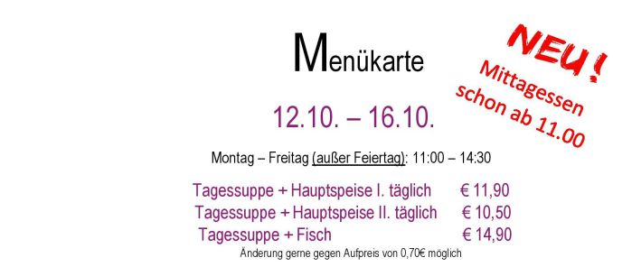 Menükarte 12.10. – 16.10.                                                                                                                        Montag – Freitag (außer Feiertag): 11:00 – 14:30 Tagessuppe + Hauptspeise I. täglich       € 11,90  Tagessuppe