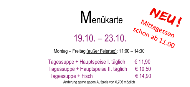 Menükarte 19.10. – 23.10.                                                                                                                        Montag – Freitag (außer Feiertag): 11:00 – 14:30 Tagessuppe + Hauptspeise I. täglich       € 11,90  Tagessuppe